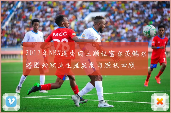 2017年NBA选秀前三顺位富尔茨鲍尔塔图姆职业生涯发展与现状回顾