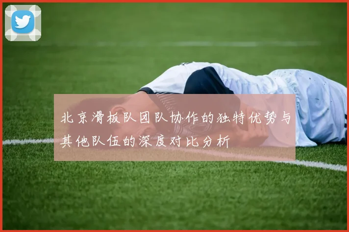 北京滑板队团队协作的独特优势与其他队伍的深度对比分析