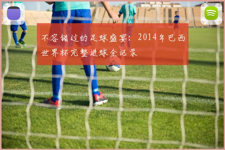 不容错过的足球盛宴：2014年巴西世界杯完整进球全记录