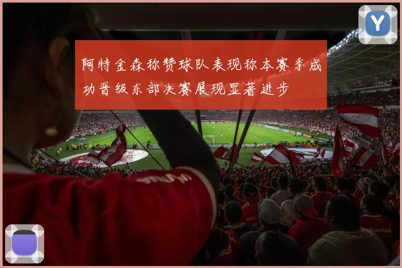 阿特金森称赞球队表现称本赛季成功晋级东部决赛展现显著进步