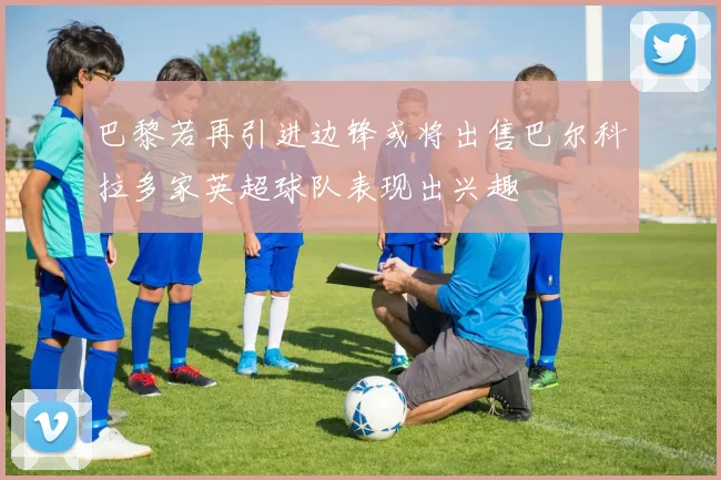 巴黎若再引进边锋或将出售巴尔科拉多家英超球队表现出兴趣